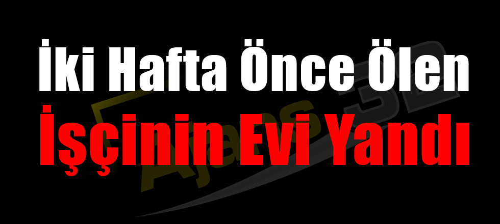 İki Hafta Önce Ölen İşçinin Evi Yandı