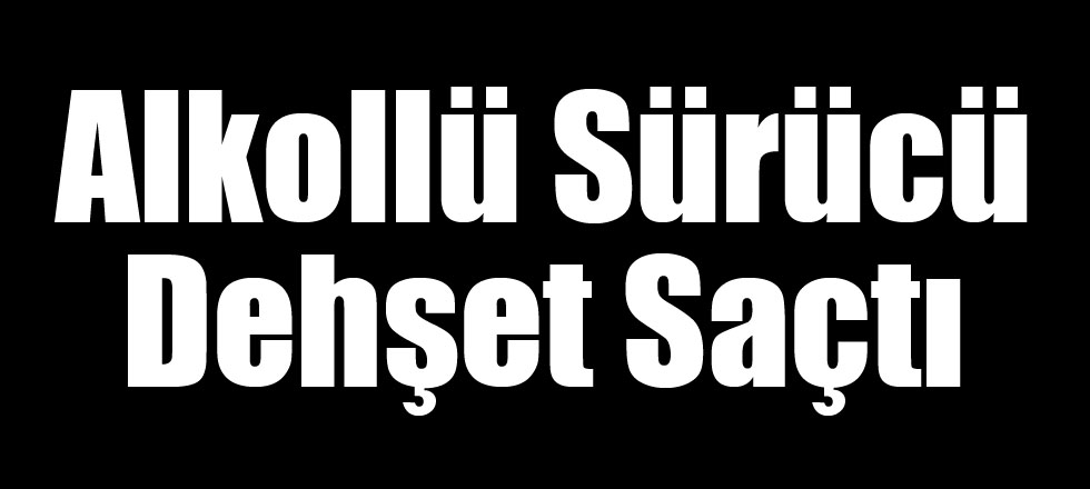 Alkollü Sürücü Dehşet Saçtı