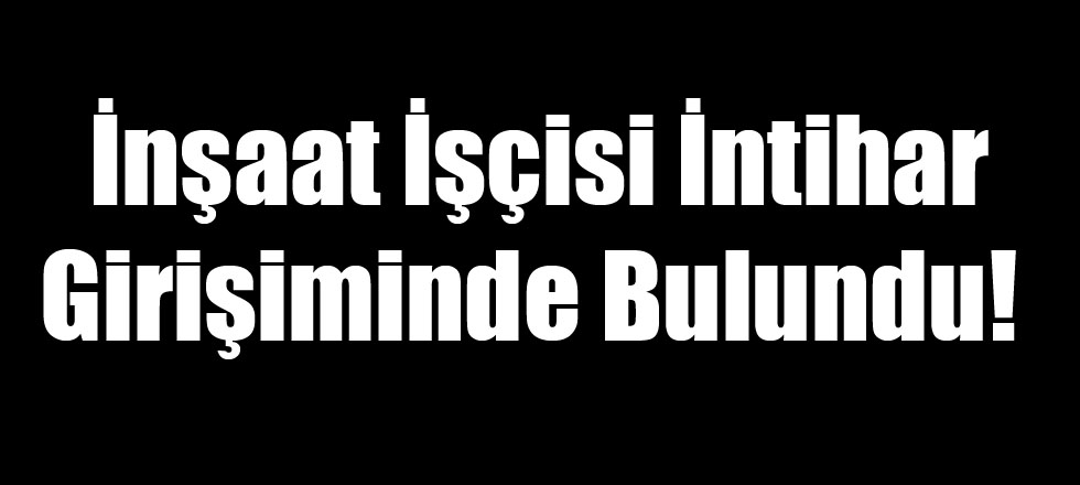 İnşaat İşçisi İntihar Girişiminde Bulundu!