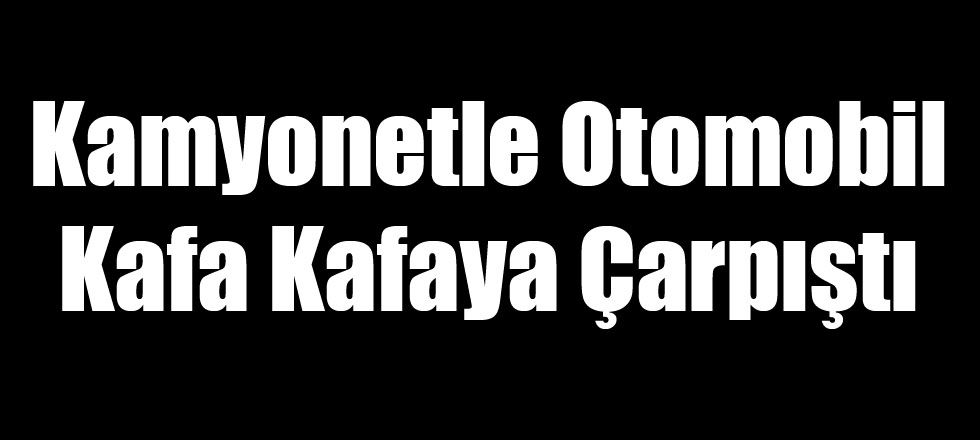 Kamyonetle Otomobil Kafa Kafaya Çarpıştı