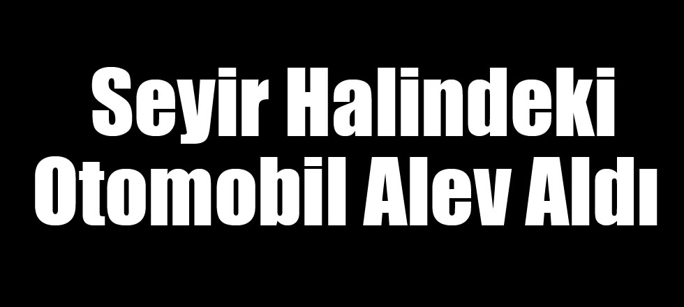 Seyir Halindeki Otomobil Alev Aldı