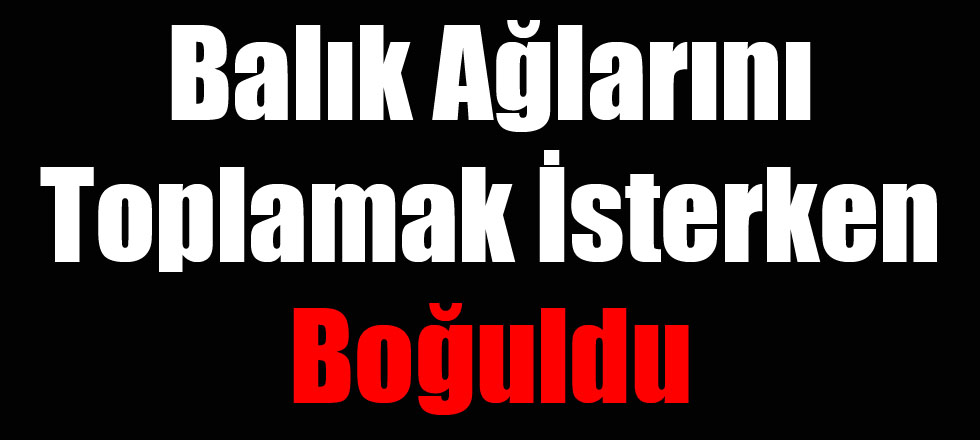 Balık Ağlarını Toplamak İsterken Boğularak Can Verdi