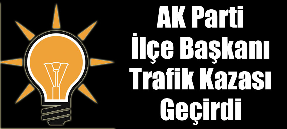 AK Parti İlçe Başkanı Trafik Kazası Geçirdi