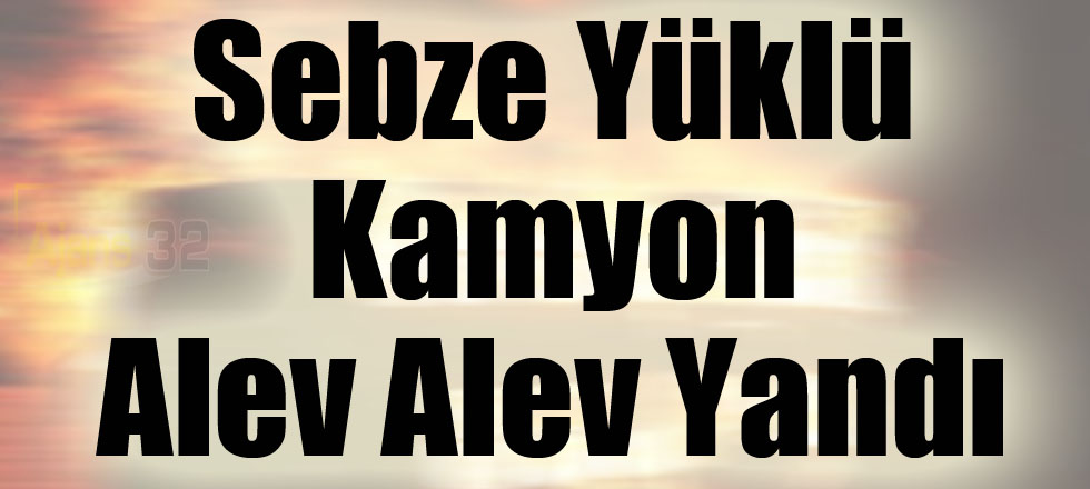 Sebze Yüklü Kamyon Alev Alev Yandı