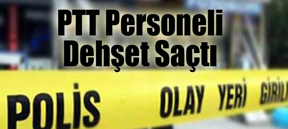 PTT Personeli Dehşet Saçtı