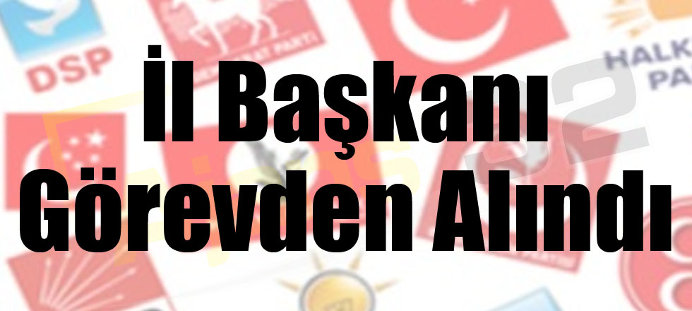 O Partinin İl Başkanı Görevden Alındı