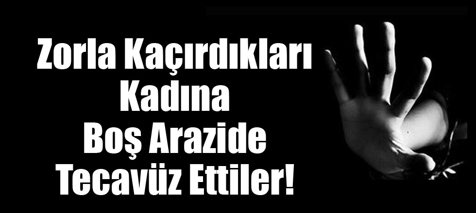 Zorla Kaçırdıkları Kadına Boş Arazide Tecavüz Ettiler!