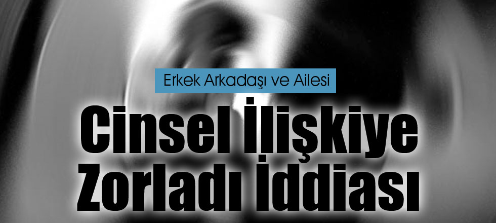 Erkek Arkadaşı ve Ailesi Cinsel İlişkiye Zorladı İddiası