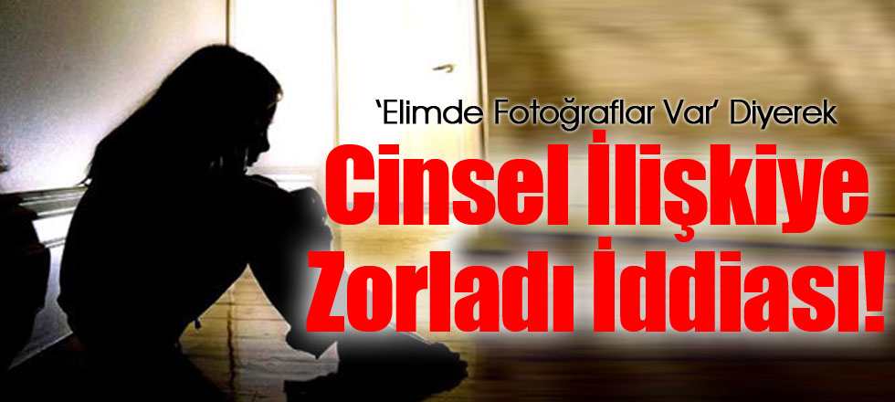 ‘Elimde Fotoğraflar Var’ Diyerek Cinsel İlişkiye Zorladı İddiası!