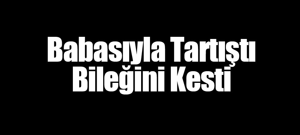 Babasıyla Tartıştı Bileğini Kesti