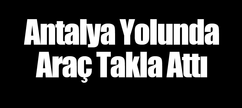 Antalya Yolunda Araç Takla Attı