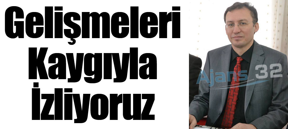 Gelişmeleri Kaygıyla İzliyoruz