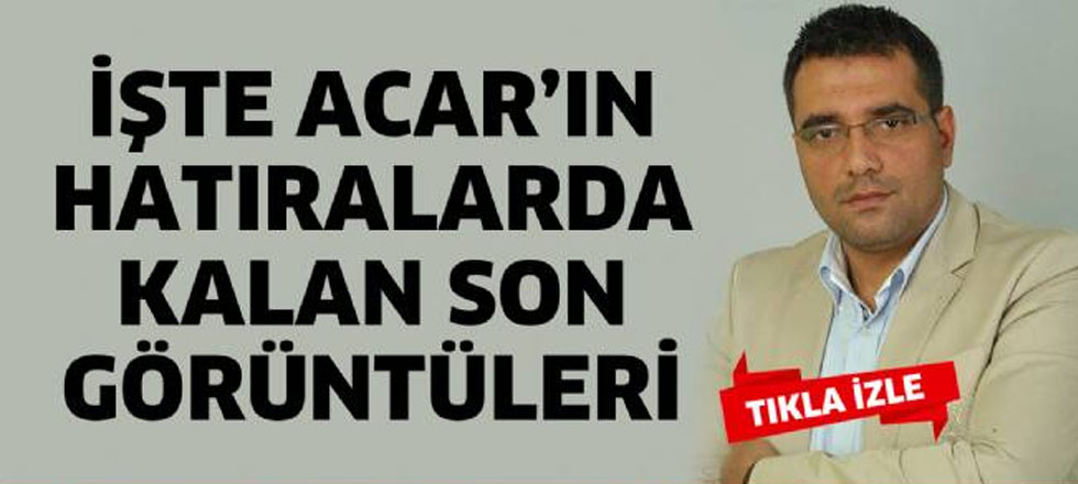 Acar'ın Hatıralarda Kalan Son Görüntüleri