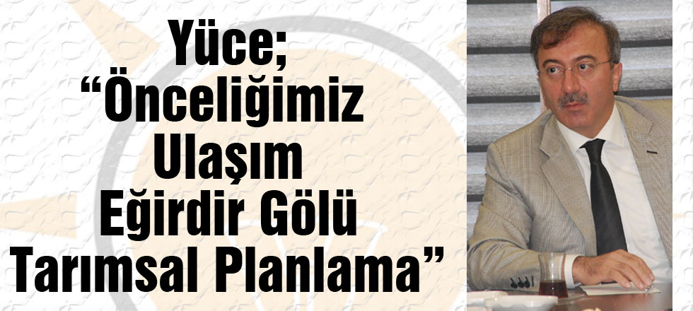 Yüce; “Önceliğimiz  Ulaşım – Eğirdir Gölü – Tarımsal Planlama”