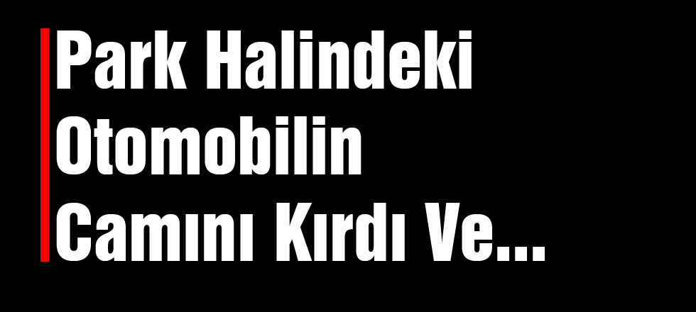 Park Halindeki Otomobilin Camını Kırdı Ve...