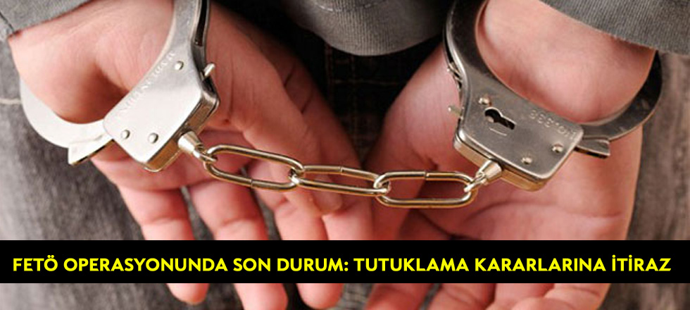Fetö Operasyonunda Son Durum: Tutuklama Kararlarına itiraz