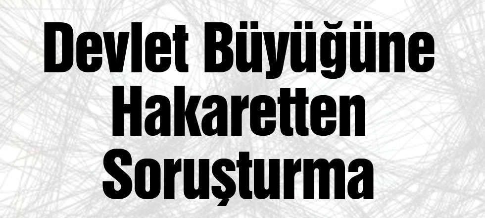 Devlet Büyüğüne Hakaretten Soruşturma