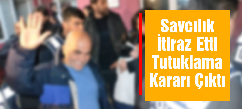 Savcılık İtiraz Etti Tutuklama Kararı Çıktı