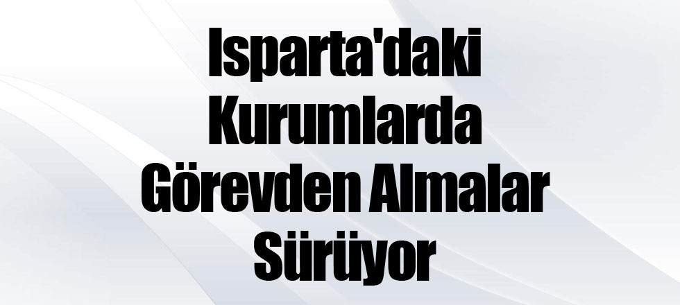 Isparta'daki Kurumlarda Görevden Almalar Sürüyor