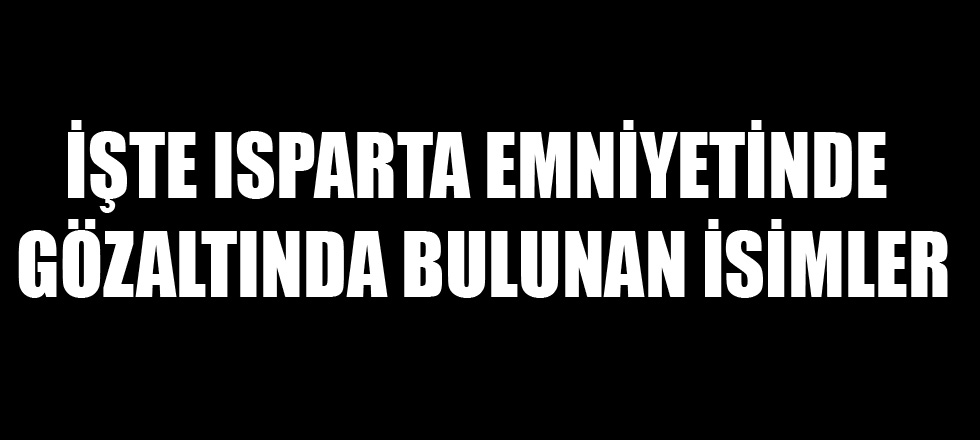 İşte Isparta Emniyetinde Gözaltında Bulunan İsimler