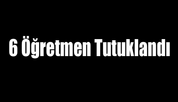 6 Öğretmen Tutuklandı