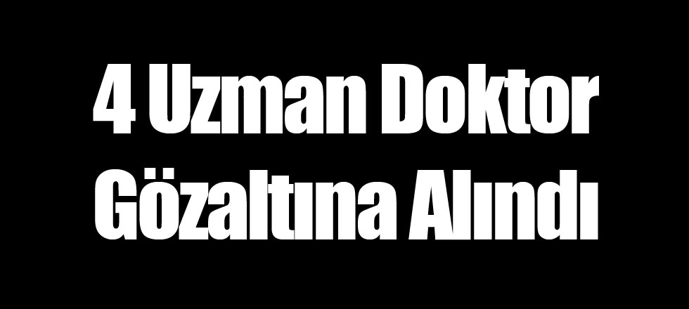 4 Uzman Doktor Gözaltına Alındı