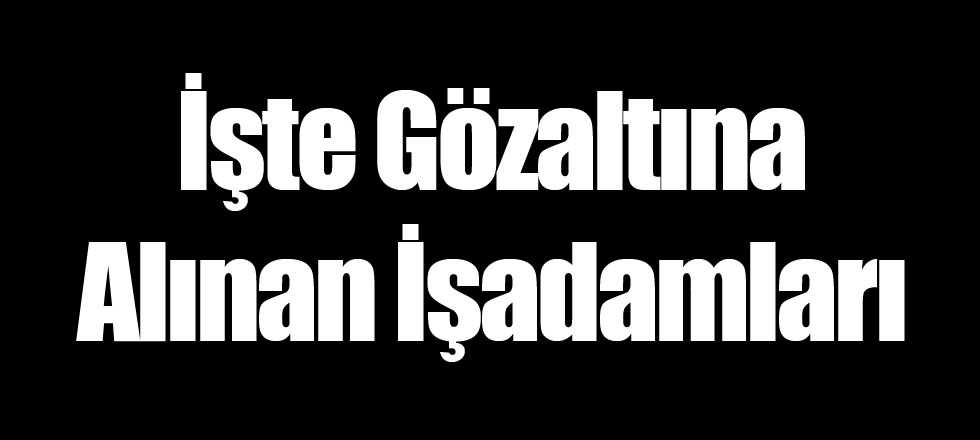 İşte Gözaltına Alınan İşadamları