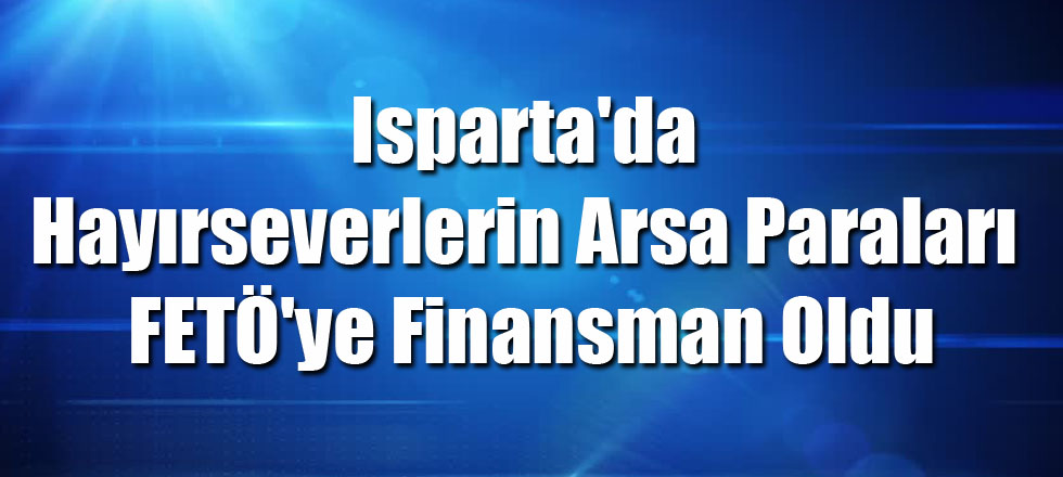 Isparta'da Hayırseverlerin Arsa Paraları FETÖ'ye Finansman Oldu