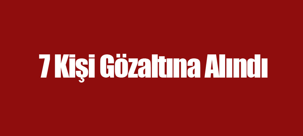 7 Kişi Gözaltına Alındı