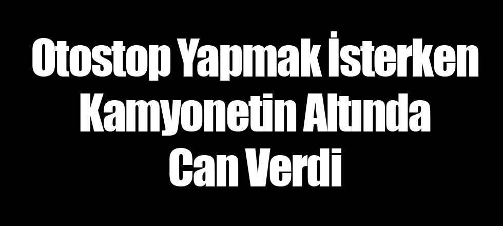 Otostop Yapmak İsterken Kamyonetin Altında Can Verdi