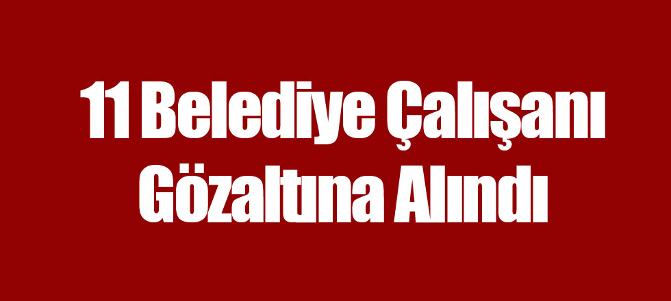 11 Belediye Çalışanı Gözaltına Alındı