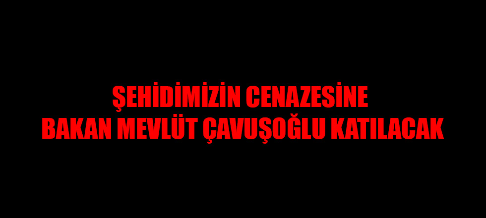 Şehidimizin Cenazesini Dışışleri Bakanı Mevlüt Çavuşoğlu Katılacak