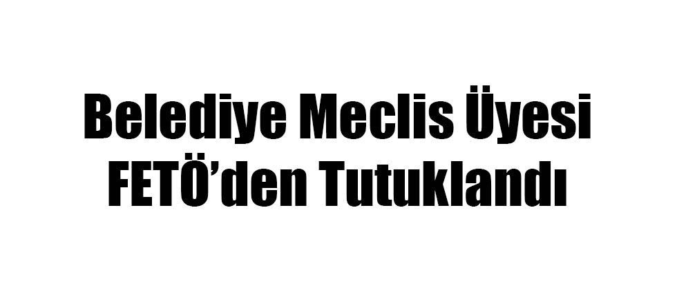 Belediye Meclis Üyesi FETÖ'den Tutuklandı