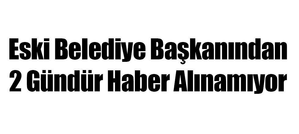 Eski Beldiye Başkanından Haber Alınamıyor