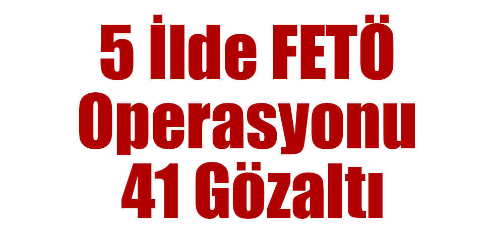 5 İlde FETÖ Operasyonu 41 Gözaltı