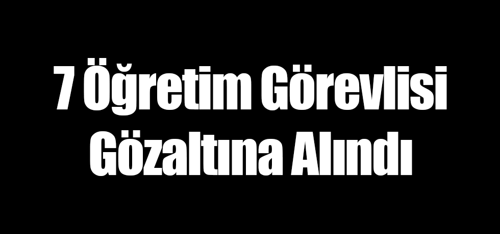 7 Öğretim Görevlisi Gözaltına Alındı