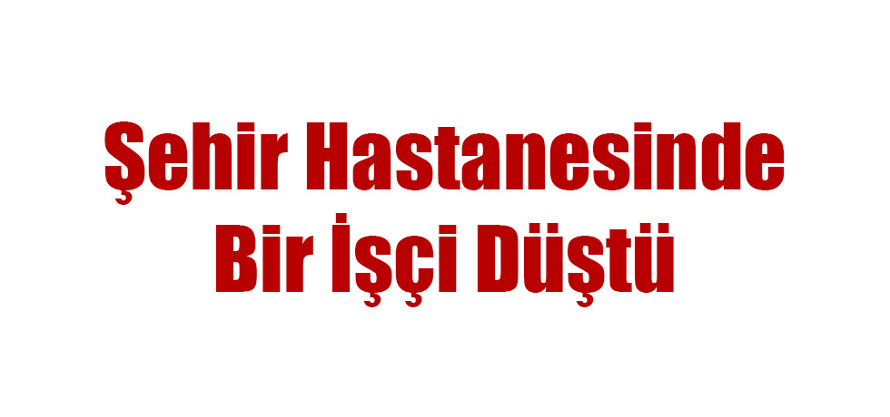 Şehir Hastanesinde Bir İşçi Düştü