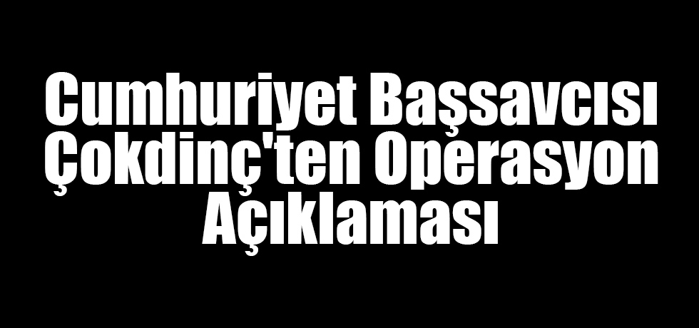 Cumhuriyet Başsavcısı Çokdinç'ten Operasyon Açıklaması