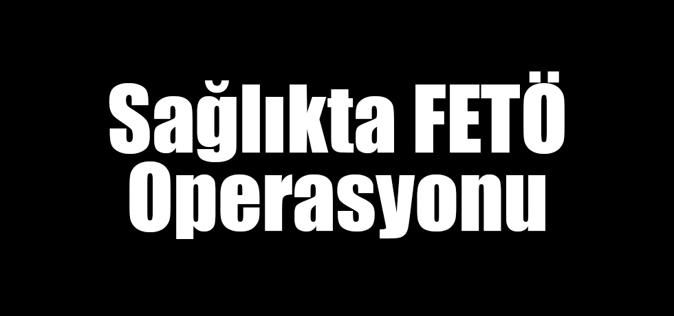 Sağlıkta FETÖ Operasyonu