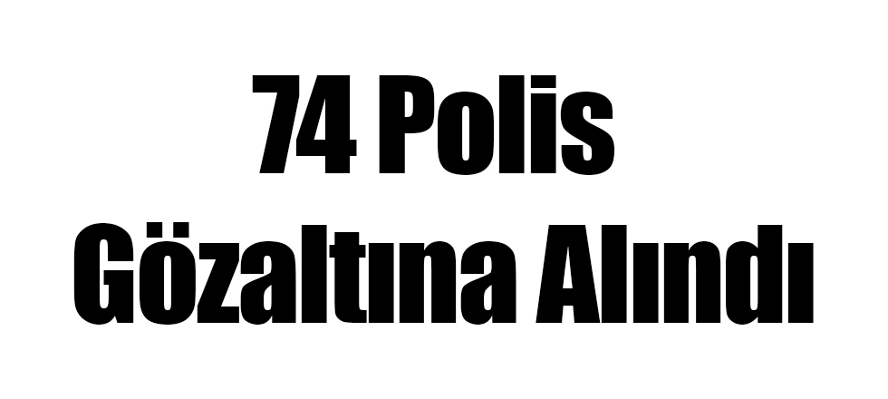 74 Polis Gözaltına Alındı