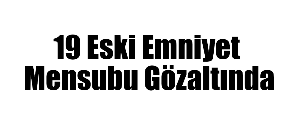 19 Eski Emniyet Mensubu Gözaltında