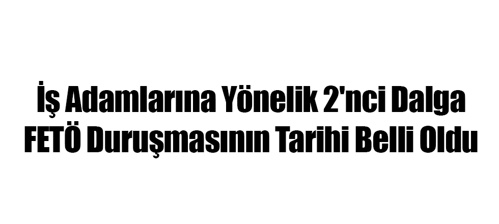 İş Adamlarına Yönelik 2'nci Dalga FETÖ Duruşmasının Tarihi Belli Oldu