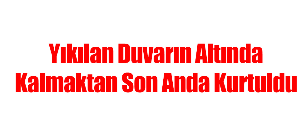 Yıkılan Duvarın Altında Kalmaktan Son Anda Kurtuldu