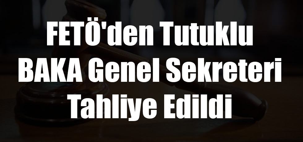 FETÖ'den Tutuklu BAKA Genel Sekreteri Tahliye Edildi