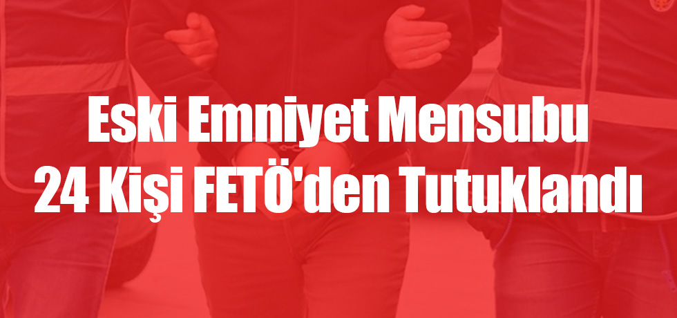 Eski Emniyet Mensubu 24 Kişi FETÖ'den Tutuklandı