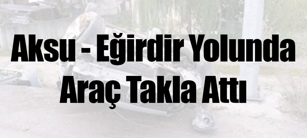 Aksu - Eğirdir Yolunda Araç Takla Attı