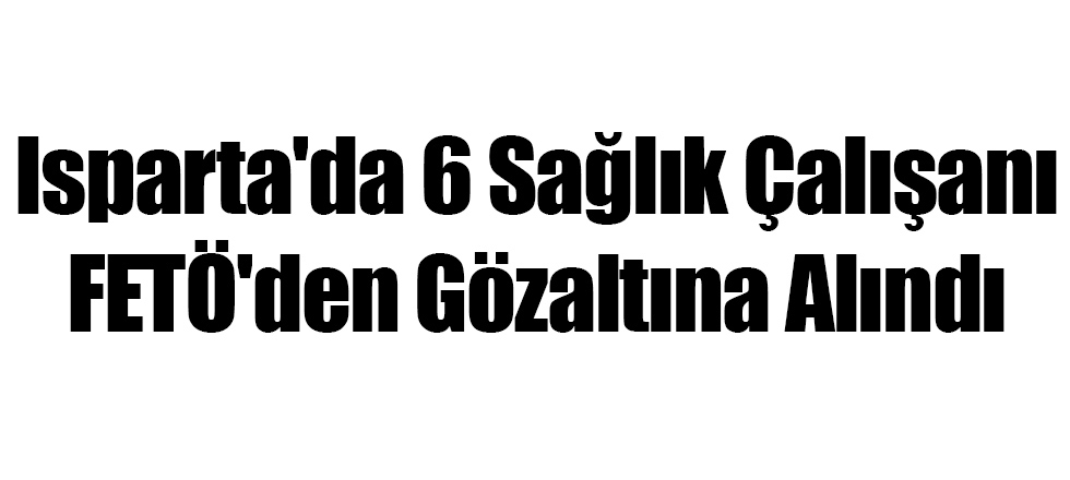 Isparta'da 6 Sağlık Çalışanı FETÖ'den Gözaltına Alındı