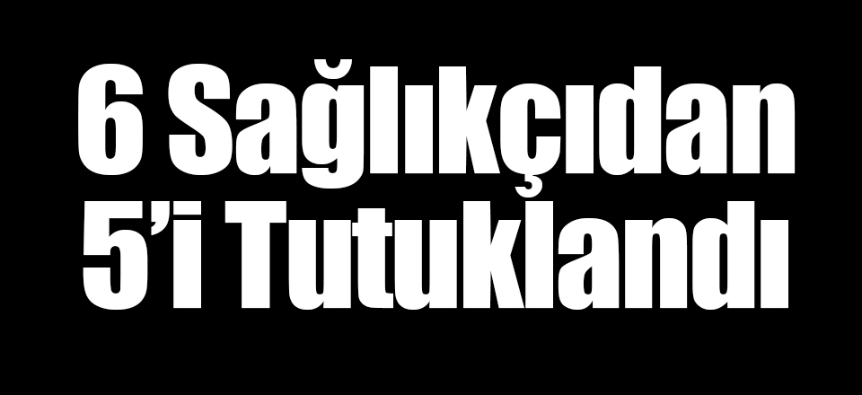 6 Sağlıkçı'dan 5'i Tutuklandı