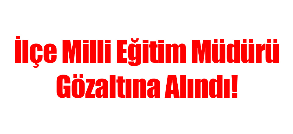 İlçe Milli Eğitim Müdürü Gözaltına Alındı