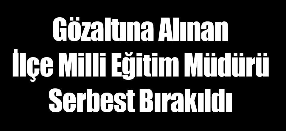 Gözaltına Alınan İlçe Milli Eğitim Müdürü Serbest Bırakıldı